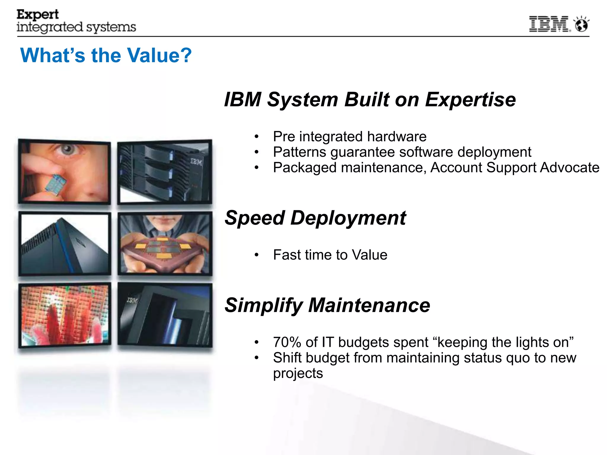 What’s the Value?

                    IBM System Built on Expertise
                       • Pre integrated hardware
                       • Patterns guarantee software deployment
                       • Packaged maintenance, Account Support Advocate


                    Speed Deployment
                       • Fast time to Value


                    Simplify Maintenance
                       • 70% of IT budgets spent “keeping the lights on”
                       • Shift budget from maintaining status quo to new
                         projects



20                                                            © 2013 IBM Corporation
 