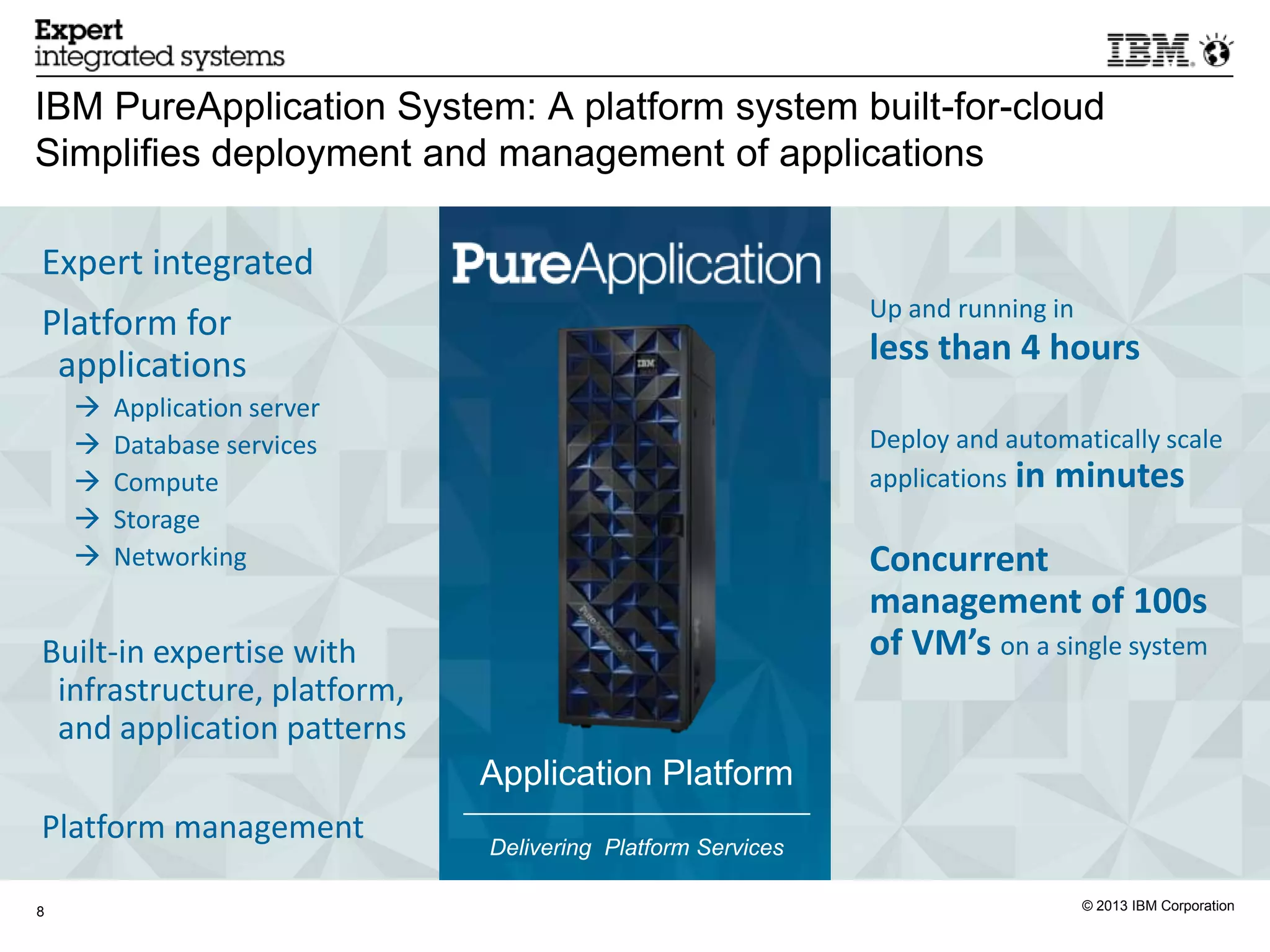 IBM PureApplication System: A platform system built-for-cloud
Simplifies deployment and management of applications

Expert integrated
                                                            Up and running in
Platform for
 applications                                               less than 4 hours
       Application server
       Database services                                   Deploy and automatically scale
       Compute                                             applications in minutes
       Storage
       Networking                                          Concurrent
                                                            management of 100s
Built-in expertise with                                     of VM’s on a single system
 infrastructure, platform,
 and application patterns
                             Application Platform
Platform management          Delivering Platform Services

8                                                                               © 2013 IBM Corporation
 