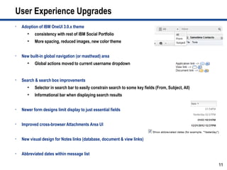 User Experience Upgrades
•   Adoption of IBM OneUI 3.0.x theme
       ●
           consistency with rest of IBM Social Portfolio
       ●
           More spacing, reduced images, new color theme


•   New built-in global navigation (or masthead) area
       ●
           Global actions moved to current username dropdown


•   Search & search box improvements
       ●
           Selector in search bar to easily constrain search to some key fields (From, Subject, All)
       ●
           Informational bar when displaying search results


•   Newer form designs limit display to just essential fields


•   Improved cross-browser Attachments Area UI


•   New visual design for Notes links (database, document & view links)


•   Abbreviated dates within message list

                                                                                                       11
 