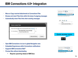 IBM Connections 4.0+ Integration

•   Move or Copy received attachments to Connections Files
•   Browse and insert Files links within the body of outgoing messages
•   Automatically share Files links when sending messages




                                                                         Quick access icons




•   Open IBM Connections via icon in global Navigation area
•   Embedded Experiences within Connections notifications
•   Supports IBM Connections Mail®
•   Preview files without downloading
       ●
           Requires upcoming release of IBM Docs
                                                                                              14
 