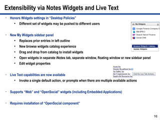 Extensibility via Notes Widgets and Live Text
•   Honors Widgets settings in “Desktop Policies”
      ●
          Different set of widgets may be pushed to different users

•   New My Widgets sidebar panel
      ●
          Replaces prior entries in left outline
      ●
          New browse widgets catalog experience
      ●
          Drag and drop from catalog to install widgets
      ●
          Open widgets in separate iNotes tab, separate window, floating window or new sidebar panel
      ●
          Edit widget properties

•   Live Text capabilities are now available
      ●
          Invoke a single default action, or prompts when there are multiple available actions

•   Supports “Web” and “OpenSocial” widgets (including Embedded Applications)

•   Requires installation of “OpenSocial component”


                                                                                                       16
 