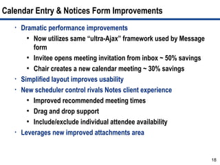 Calendar Entry & Notices Form Improvements
   •   Dramatic performance improvements
         ●
           Now utilizes same “ultra-Ajax” framework used by Message
           form
         ●
           Invitee opens meeting invitation from inbox ~ 50% savings
         ●
           Chair creates a new calendar meeting ~ 30% savings
   •   Simplified layout improves usability
   •   New scheduler control rivals Notes client experience
         ●
           Improved recommended meeting times
         ●
           Drag and drop support
         ●
           Include/exclude individual attendee availability
   •   Leverages new improved attachments area


                                                                       18
 