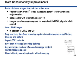 More Consumability Improvements
•   Paste clipboard images into rich text editor area
       ●
         Firefox® and ChromeTM today. Expecting Safari® to work with next
         major version.
       ●
         Not possible with Internet Explorer® 10.
       ●
         Images (smaller ones) may now be pasted within HTML signature field
         as well
•   Insert PNG images
       ●
         in addition to JPEG and GIF
•   Drag and drop files from operating system into attachments area (Firefox,
    Chrome and Safari)
•   Import CSV contacts
•   Save draft message (and keep editing)
•   Asynchronous retrieval of unread message content
    (faster message opens)
•   Move folder to a new location in folder hierarchy
                                                                                24
 