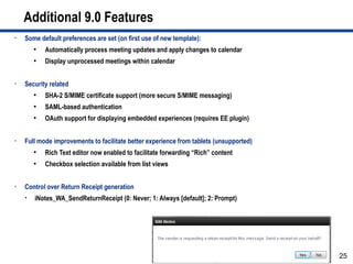 Additional 9.0 Features
•   Some default preferences are set (on first use of new template):
        ●
            Automatically process meeting updates and apply changes to calendar
        ●
            Display unprocessed meetings within calendar


•   Security related
        ●
            SHA-2 S/MIME certificate support (more secure S/MIME messaging)
        ●
            SAML-based authentication
        ●
            OAuth support for displaying embedded experiences (requires EE plugin)


•   Full mode improvements to facilitate better experience from tablets (unsupported)
        ●
            Rich Text editor now enabled to facilitate forwarding “Rich” content
        ●
            Checkbox selection available from list views


•   Control over Return Receipt generation
       iNotes_WA_SendReturnReceipt (0: Never; 1: Always [default]; 2: Prompt)




                                                                                        25
 