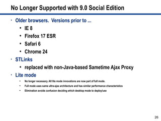 No Longer Supported with 9.0 Social Edition
•   Older browsers. Versions prior to ...
      ●
         IE 8
      ●
         Firefox 17 ESR
      ●
         Safari 6
      ●
         Chrome 24
•   STLinks
      ●
         replaced with non-Java-based Sametime Ajax Proxy
•   Lite mode
     ●
         No longer necessary. All lite mode innovations are now part of full mode.
     ●
         Full mode uses same ultra-ajax architecture and has similar performance characteristics
     ●
         Elimination avoids confusion deciding which desktop mode to deploy/use




                                                                                                   26
 