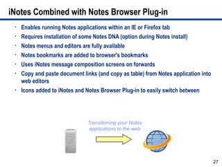 iNotes Combined with Notes Browser Plug-in
 •   Enables running Notes applications within an IE or Firefox tab
 •   Requires installation of some Notes DNA (option during Notes install)
 •   Notes menus and editors are fully available
 •   Notes bookmarks are added to browser's bookmarks
 •   Uses iNotes message composition screens on forwards
 •   Copy and paste document links (and copy as table) from Notes application into
     web editors
 •   Icons added to iNotes and Notes Browser Plug-in to easily switch between




                               Transitioning your Notes
                                applications to the web




                                                                                     27
 