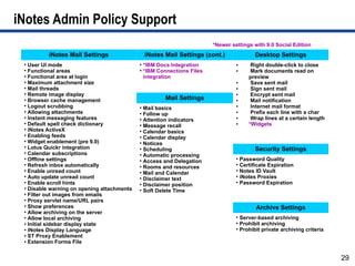 iNotes Admin Policy Support
                                                                       *Newer settings with 9.0 Social Edition
          iNotes Mail Settings               iNotes Mail Settings (cont.)               Desktop Settings
 • User UI mode                             • *IBM Docs Integration             ●     Right double-click to close
 • Functional areas                         • *IBM Connections Files            ●     Mark documents read on
 • Functional area at login                   integration                            preview
 • Maximum attachment size                                                      ●     Save sent mail
 • Mail threads                                                                 ●     Sign sent mail
 • Remote image display                                                         ●     Encrypt sent mail
 • Browser cache management                          Mail Settings              ●     Mail notification
 • Logout scrubbing                         • Mail basics                       ●     Internet mail format
 • Allowing attachments                     • Follow up                         ●     Prefix each line with a char
 • Instant messaging features               • Attention indicators              ●     Wrap lines at a certain length
 • Default spell check dictionary           • Message recall                    ●    *Widgets
 • iNotes ActiveX                           • Calendar basics
 • Enabling feeds                           • Calendar display
 • Widget enablement (pre 9.0)              • Notices
 • Lotus Quickr integration                 • Scheduling                                Security Settings
 • Calendar subscriptions                   • Automatic processing
 • Offline settings                         • Access and Delegation             • Password Quality
 • Refresh inbox automatically              • Rooms and resources               • Certificate Expiration
 • Enable unread count                      • Mail and Calendar                 • Notes ID Vault
 • Auto update unread count                 • Disclaimer text                   • iNotes Proxies
 • Enable scroll hints                      • Disclaimer position               • Password Expiration
 • Disable warning on opening attachments   • Soft Delete Time
 • Filter out images from emails
 • Proxy servlet name/URL pairs
 • Show preferences                                                                     Archive Settings
 • Allow archiving on the server
 • Allow local archiving                                                        • Server-based archiving
 ● Initial sidebar display state                                                • Prohibit archiving
 ● iNotes Display Language                                                      • Prohibit private archiving criteria
 ● ST Proxy Enablement

 ● Extension Forms File




                                                                                                                        29
 