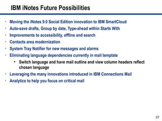 IBM iNotes Future Possibilities
•   Moving the iNotes 9.0 Social Edition innovation to IBM SmartCloud
•   Auto-save drafts, Group by date, Type-ahead within Starts With
•   Improvements to accessibility, offline and search
•   Contacts area modernization
•   System Tray Notifier for new messages and alarms
•   Eliminating language dependencies currently in mail template
       ●
         Switch language and have mail outline and view column headers reflect
         chosen language
•   Leveraging the many innovations introduced in IBM Connections Mail
•   Analytics to help you focus on critical mail




                                                                                 37
 