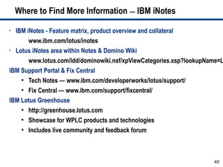 Where to Find More Information — IBM iNotes

• IBM iNotes - Feature matrix, product overview and collateral
       www.ibm.com/lotus/inotes
• Lotus iNotes area within Notes & Domino Wiki

       www.lotus.com/ldd/dominowiki.nsf/xpViewCategories.xsp?lookupName=L
IBM Support Portal & Fix Central
    ●
       Tech Notes — www.ibm.com/developerworks/lotus/support/
    ●
       Fix Central — www.ibm.com/support/fixcentral/
IBM Lotus Greenhouse
    ●
       http://greenhouse.lotus.com
    ●
       Showcase for WPLC products and technologies
    ●
       Includes live community and feedback forum



                                                                     40
 