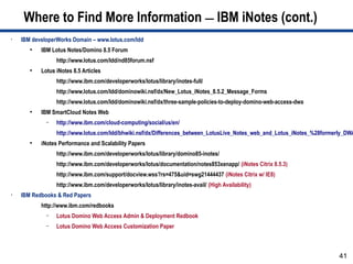 Where to Find More Information — IBM iNotes (cont.)
•   IBM developerWorks Domain – www.lotus.com/ldd
       ●
           IBM Lotus Notes/Domino 8.5 Forum
                 http://www.lotus.com/ldd/nd85forum.nsf
       ●
           Lotus iNotes 8.5 Articles
                 http://www.ibm.com/developerworks/lotus/library/inotes-full/
                 http://www.lotus.com/ldd/dominowiki.nsf/dx/New_Lotus_iNotes_8.5.2_Message_Forms
                 http://www.lotus.com/ldd/dominowiki.nsf/dx/three-sample-policies-to-deploy-domino-web-access-dwa
       ●
           IBM SmartCloud Notes Web
             –   http://www.ibm.com/cloud-computing/social/us/en/
                 http://www.lotus.com/ldd/bhwiki.nsf/dx/Differences_between_LotusLive_Notes_web_and_Lotus_iNotes_%28formerly_DWA
       ●
           iNotes Performance and Scalability Papers
                 http://www.ibm.com/developerworks/lotus/library/domino85-inotes/
                 http://www.ibm.com/developerworks/lotus/documentation/notes853xenapp/ (iNotes Citrix 8.5.3)
                 http://www.ibm.com/support/docview.wss?rs=475&uid=swg21444437 (iNotes Citrix w/ IE8)
                 http://www.ibm.com/developerworks/lotus/library/inotes-avail/ (High Availability)
•   IBM Redbooks & Red Papers
           http://www.ibm.com/redbooks
             –   Lotus Domino Web Access Admin & Deployment Redbook
             –   Lotus Domino Web Access Customization Paper



                                                                                                                          41
 