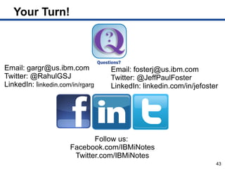 Your Turn!



Email: gargr@us.ibm.com           Email: fosterj@us.ibm.com
Twitter: @RahulGSJ                Twitter: @JeffPaulFoster
LinkedIn: linkedin.com/in/rgarg   LinkedIn: linkedin.com/in/jefoster




                             Follow us:
                      Facebook.com/IBMiNotes
                       Twitter.com/IBMiNotes
                                                                   43
 