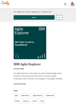 This badge was issued to Alvin Sim on 16 August 2021.
Share
IBM Agile Explorer
Issued by IBM
Additional Details
Skills
Agile Agile Kanban Agile Operations Collaboration
Flexible Iterations Sprints Team
The Agile Explorer has a foundational understanding of Agile values,
principles, and practices that allows them to initiate an Agile
conversation with co-workers and colleagues. This badge is available
 