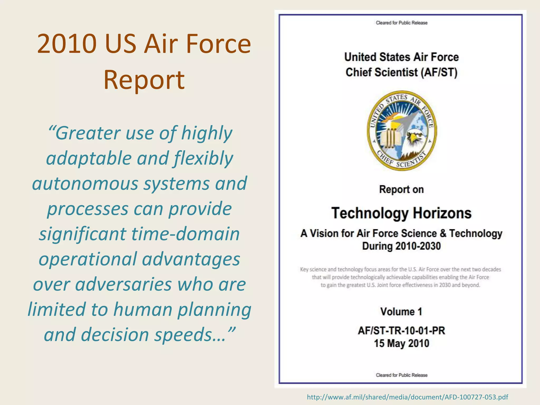 2010 US Air Force
Report
http://www.af.mil/shared/media/document/AFD-100727-053.pdf
“Greater use of highly
adaptable and flexibly
autonomous systems and
processes can provide
significant time-domain
operational advantages
over adversaries who are
limited to human planning
and decision speeds…”
 