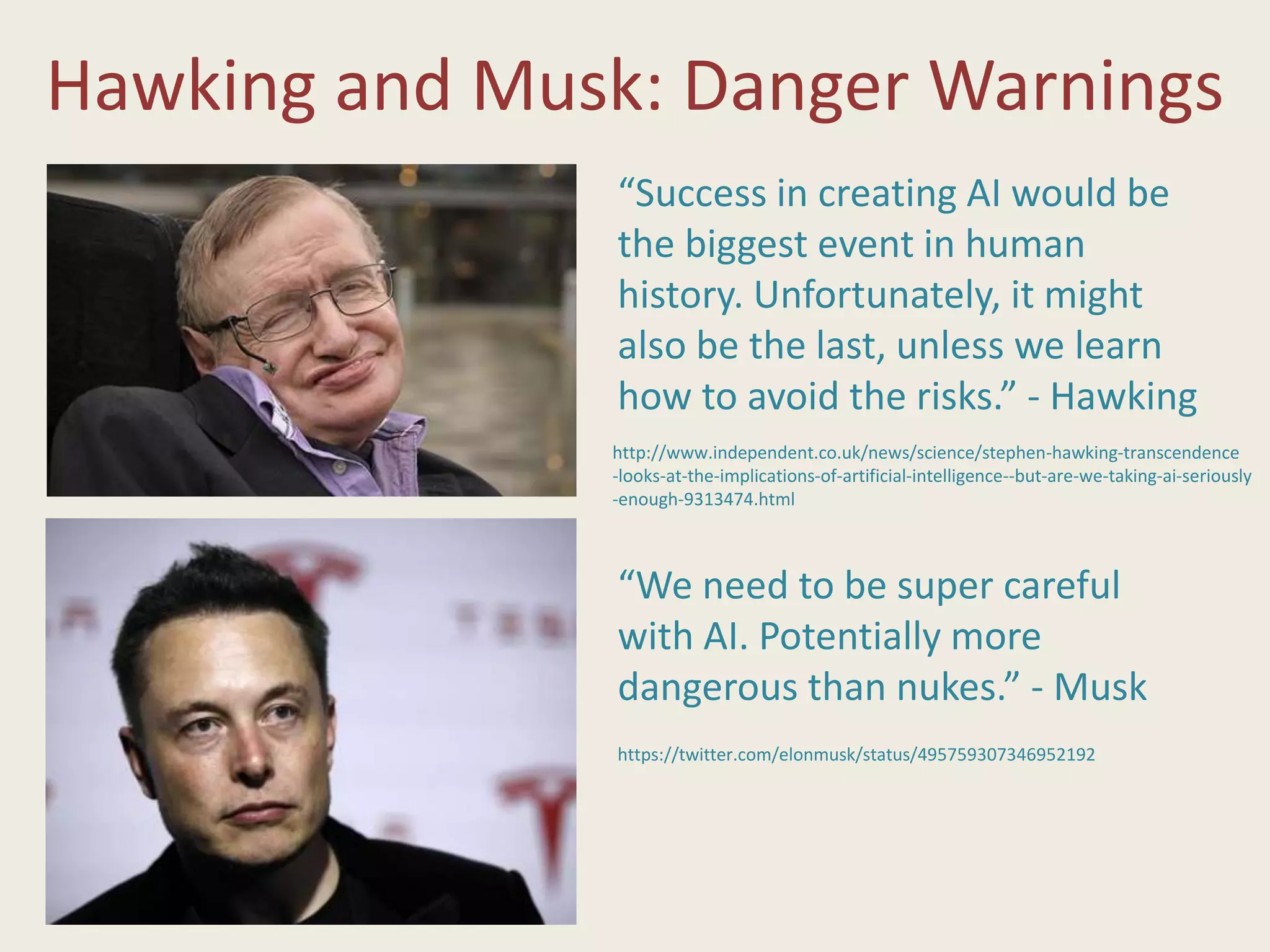 Hawking and Musk: Danger Warnings
http://www.independent.co.uk/news/science/stephen-hawking-transcendence
-looks-at-the-implications-of-artificial-intelligence--but-are-we-taking-ai-seriously
-enough-9313474.html
“Success in creating AI would be
the biggest event in human
history. Unfortunately, it might
also be the last, unless we learn
how to avoid the risks.” - Hawking
“We need to be super careful
with AI. Potentially more
dangerous than nukes.” - Musk
https://twitter.com/elonmusk/status/495759307346952192
 