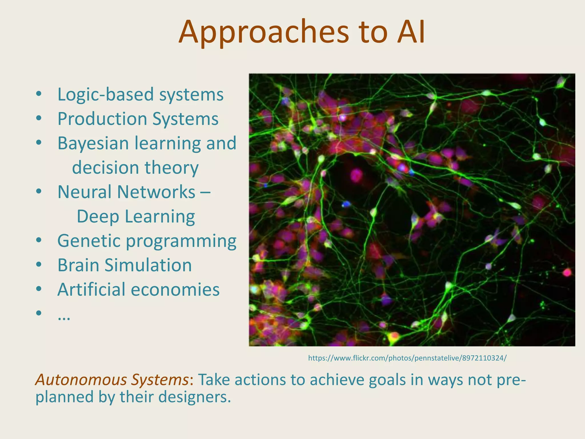 Approaches to AI
• Logic-based systems
• Production Systems
• Bayesian learning and
decision theory
• Neural Networks –
Deep Learning
• Genetic programming
• Brain Simulation
• Artificial economies
• …
Autonomous Systems: Take actions to achieve goals in ways not pre-
planned by their designers.
https://www.flickr.com/photos/pennstatelive/8972110324/
 