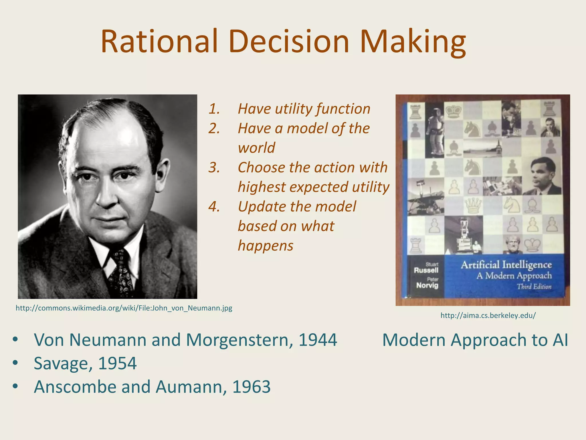 Rational Decision Making
• Von Neumann and Morgenstern, 1944
• Savage, 1954
• Anscombe and Aumann, 1963
Modern Approach to AI
1. Have utility function
2. Have a model of the
world
3. Choose the action with
highest expected utility
4. Update the model
based on what
happens
http://commons.wikimedia.org/wiki/File:John_von_Neumann.jpg
http://aima.cs.berkeley.edu/
 