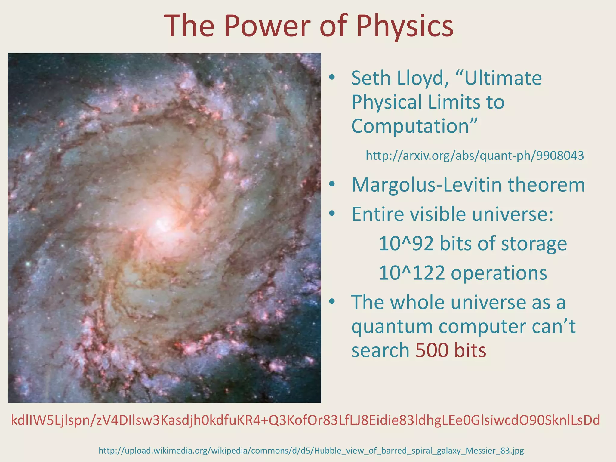 The Power of Physics
• Seth Lloyd, “Ultimate
Physical Limits to
Computation”
• Margolus-Levitin theorem
• Entire visible universe:
10^92 bits of storage
10^122 operations
• The whole universe as a
quantum computer can’t
search 500 bits
http://upload.wikimedia.org/wikipedia/commons/d/d5/Hubble_view_of_barred_spiral_galaxy_Messier_83.jpg
kdlIW5Ljlspn/zV4DIlsw3Kasdjh0kdfuKR4+Q3KofOr83LfLJ8Eidie83ldhgLEe0GlsiwcdO90SknlLsDd
http://arxiv.org/abs/quant-ph/9908043
 