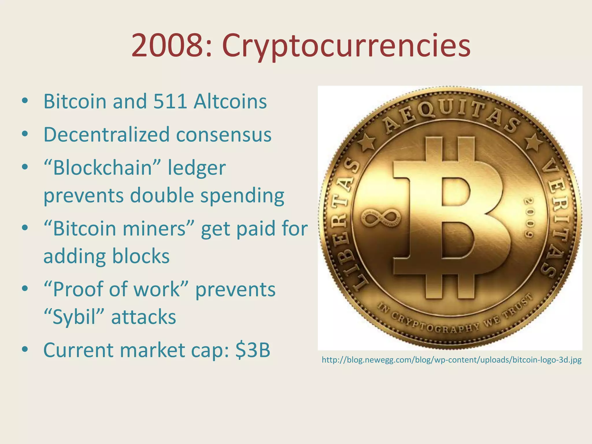 2008: Cryptocurrencies
• Bitcoin and 511 Altcoins
• Decentralized consensus
• “Blockchain” ledger
prevents double spending
• “Bitcoin miners” get paid for
adding blocks
• “Proof of work” prevents
“Sybil” attacks
• Current market cap: $3B http://blog.newegg.com/blog/wp-content/uploads/bitcoin-logo-3d.jpg
 