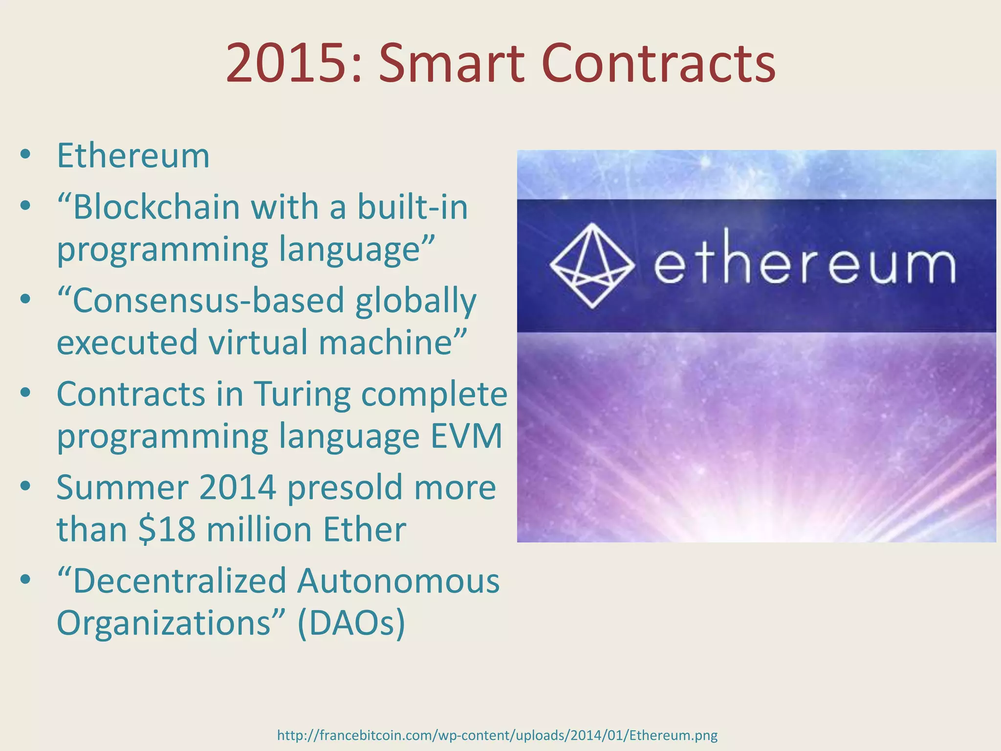 2015: Smart Contracts
• Ethereum
• “Blockchain with a built-in
programming language”
• “Consensus-based globally
executed virtual machine”
• Contracts in Turing complete
programming language EVM
• Summer 2014 presold more
than $18 million Ether
• “Decentralized Autonomous
Organizations” (DAOs)
http://francebitcoin.com/wp-content/uploads/2014/01/Ethereum.png
 