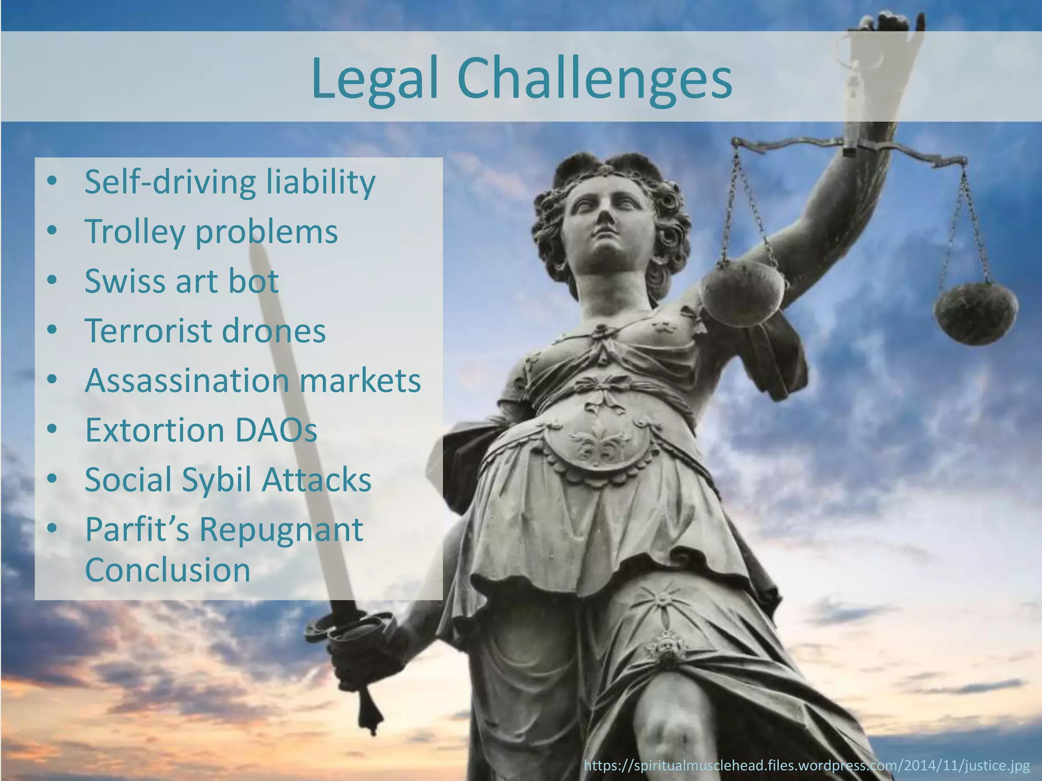 Legal Challenges
• Self-driving liability
• Trolley problems
• Swiss art bot
• Terrorist drones
• Assassination markets
• Extortion DAOs
• Social Sybil Attacks
• Parfit’s Repugnant
Conclusion
https://spiritualmusclehead.files.wordpress.com/2014/11/justice.jpg
 