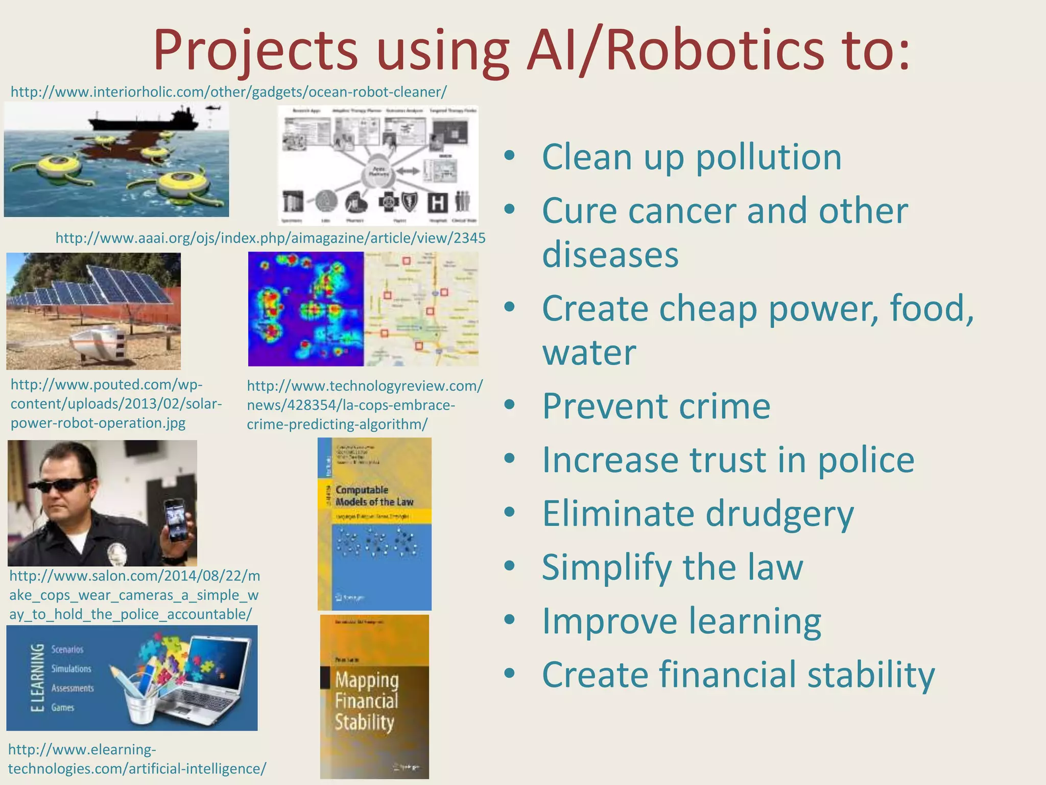 Projects using AI/Robotics to:
• Clean up pollution
• Cure cancer and other
diseases
• Create cheap power, food,
water
• Prevent crime
• Increase trust in police
• Eliminate drudgery
• Simplify the law
• Improve learning
• Create financial stability
http://www.interiorholic.com/other/gadgets/ocean-robot-cleaner/
http://www.aaai.org/ojs/index.php/aimagazine/article/view/2345
http://www.pouted.com/wp-
content/uploads/2013/02/solar-
power-robot-operation.jpg
http://www.technologyreview.com/
news/428354/la-cops-embrace-
crime-predicting-algorithm/
http://www.salon.com/2014/08/22/m
ake_cops_wear_cameras_a_simple_w
ay_to_hold_the_police_accountable/
http://www.elearning-
technologies.com/artificial-intelligence/
 