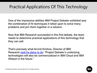 © 2018 Bernard Marr, Bernard Marr & Co. All rights reserved
One of the impressive abilities IBM Project Debater exhibited was
the combination of AI techniques it relied upon to solve many
problems and join them together in a solution.
Now that IBM Research succeeded in this first debate, the team
needs to determine practical applications of this technology that
they can sell.
That’s precisely what Arvind Krishna, Director of IBM
Research said he plans to do: “Project Debater’s underlying
technologies will also be commercialized in IBM Cloud and IBM
Watson in the future.”
Practical Applications Of This Technology
 