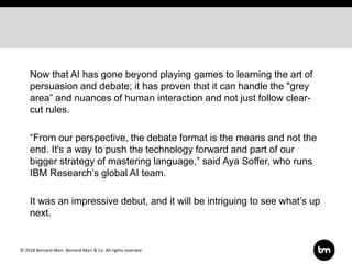 © 2018 Bernard Marr, Bernard Marr & Co. All rights reserved
Now that AI has gone beyond playing games to learning the art of
persuasion and debate; it has proven that it can handle the "grey
area” and nuances of human interaction and not just follow clear-
cut rules.
“From our perspective, the debate format is the means and not the
end. It's a way to push the technology forward and part of our
bigger strategy of mastering language,” said Aya Soffer, who runs
IBM Research’s global AI team.
It was an impressive debut, and it will be intriguing to see what’s up
next.
 