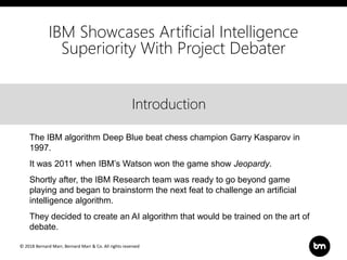 © 2018 Bernard Marr, Bernard Marr & Co. All rights reserved
Title
Text
Introduction
IBM Showcases Artificial Intelligence
Superiority With Project Debater
The IBM algorithm Deep Blue beat chess champion Garry Kasparov in
1997.
It was 2011 when IBM’s Watson won the game show Jeopardy.
Shortly after, the IBM Research team was ready to go beyond game
playing and began to brainstorm the next feat to challenge an artificial
intelligence algorithm.
They decided to create an AI algorithm that would be trained on the art of
debate.
 