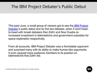 © 2018 Bernard Marr, Bernard Marr & Co. All rights reserved
This past June, a small group of viewers got to see the IBM Project
Debater’s public debut and its first two debates, when it went head-
to-head with Israeli debaters Dan Zafrir and Noa Ovadia on
increased investment in telemedicine and government subsidies for
space exploration respectively.
From all accounts, IBM Project Debater was a formidable opponent
and surprised many with its ability to make human-like arguments.
It even swayed more audience members to its position on
telemedicine that Zafrir did.
The IBM Project Debater’s Public Debut
 