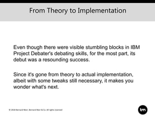 © 2018 Bernard Marr, Bernard Marr & Co. All rights reserved
Even though there were visible stumbling blocks in IBM
Project Debater's debating skills, for the most part, its
debut was a resounding success.
Since it's gone from theory to actual implementation,
albeit with some tweaks still necessary, it makes you
wonder what's next.
From Theory to Implementation
 