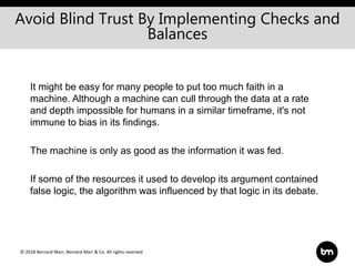 © 2018 Bernard Marr, Bernard Marr & Co. All rights reserved
It might be easy for many people to put too much faith in a
machine. Although a machine can cull through the data at a rate
and depth impossible for humans in a similar timeframe, it's not
immune to bias in its findings.
The machine is only as good as the information it was fed.
If some of the resources it used to develop its argument contained
false logic, the algorithm was influenced by that logic in its debate.
Avoid Blind Trust By Implementing Checks and
Balances
 