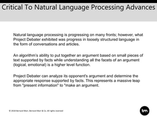 © 2018 Bernard Marr, Bernard Marr & Co. All rights reserved
Natural language processing is progressing on many fronts; however, what
Project Debater exhibited was progress in loosely structured language in
the form of conversations and articles.
An algorithm’s ability to put together an argument based on small pieces of
text supported by facts while understanding all the facets of an argument
(logical, emotional) is a higher level function.
Project Debater can analyze its opponent's argument and determine the
appropriate response supported by facts. This represents a massive leap
from "present information" to "make an argument.
Critical To Natural Language Processing Advances
 