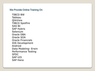 We Provide Online Training On
TIBCO BW
Tableau
QlikView
TIBCO Spotfire
SAS BI
SAP Hybris
Selenium
Oracle DBA
Oracle SOA
Oracle Financials
IOS Development
Android
Data Modeling- Erwin
Performance Testing
SFDC
SAP UI5
SAP Hana
 
