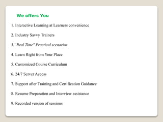 We offers You
1. Interactive Learning at Learners convenience
2. Industry Savvy Trainers
3.“Real Time" Practical scenarios
4. Learn Right from Your Place
5. Customized Course Curriculum
6. 24/7 Server Access
7. Support after Training and Certification Guidance
8. Resume Preparation and Interview assistance
9. Recorded version of sessions
 