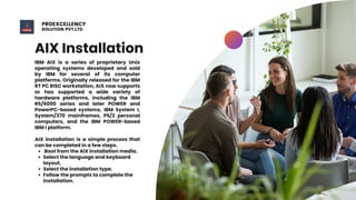 AIX Installation
Boot from the AIX installation media.
Select the language and keyboard
layout.
Select the installation type.
Follow the prompts to complete the
installation.
IBM AIX is a series of proprietary Unix
operating systems developed and sold
by IBM for several of its computer
platforms. Originally released for the IBM
RT PC RISC workstation, AIX now supports
or has supported a wide variety of
hardware platforms, including the IBM
RS/6000 series and later POWER and
PowerPC-based systems, IBM System I,
System/370 mainframes, PS/2 personal
computers, and the IBM POWER-based
IBM I platform.
AIX installation is a simple process that
can be completed in a few steps.
PROEXCELLENCY
SOLUTION PVT.LTD
 