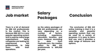 Job market
Salary
Packages
Conclusion
There is a lot of demand
for IBM AIX professionals
in the market. This is
because IBM AIX is a very
popular operating system
and is used by many large
organizations. Many
companies are looking for
experienced AIX
professionals to help
them with their
operations.
as the salary packages of
IBM AIX professionals can
vary depending on a
number of factors,
including experience,
education, location, and
more. However, according
to data from
PayScale.com, the median
salary for IBM AIX
professionals is $85,000
per year.
The conclusion of IBM AIX
online training is that it is a
versatile and powerful
operating system that can
be used for a variety of
purposes. It is easy to learn
and use, and it provides a
wide range of features and
options.
PROEXCELLENCY
SOLUTION PVT.LTD
 