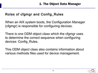 10
1. The Object Data Manager
Roles of cfgmgr and Config_Rules
When an AIX system boots, the Configuration Manager
(cfgmgr) is responsible for configuring devices.
There is one ODM object class which the cfgmgr uses
to determine the correct sequence when configuring
devices: Config_Rules.
This ODM object class also contains information about
various methods files used for device management.
 