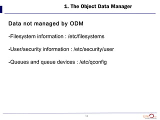 11
1. The Object Data Manager
Data not managed by ODM
-Filesystem information : /etc/filesystems
-User/security information : /etc/security/user
-Queues and queue devices : /etc/qconfig
 