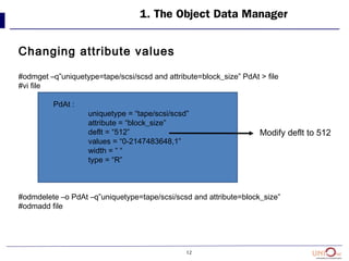 12
1. The Object Data Manager
Changing attribute values
#odmget –q”uniquetype=tape/scsi/scsd and attribute=block_size” PdAt > file
#vi file
PdAt :
uniquetype = “tape/scsi/scsd”
attribute = “block_size”
deflt = “512”
values = “0-2147483648,1”
width = “ “
type = “R”
#odmdelete –o PdAt –q”uniquetype=tape/scsi/scsd and attribute=block_size”
#odmadd file
Modify deflt to 512
 