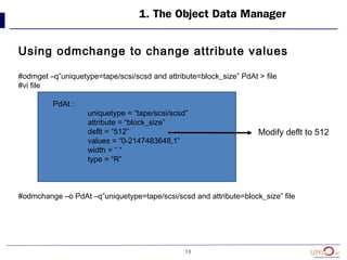 13
1. The Object Data Manager
Using odmchange to change attribute values
#odmget –q”uniquetype=tape/scsi/scsd and attribute=block_size” PdAt > file
#vi file
PdAt :
uniquetype = “tape/scsi/scsd”
attribute = “block_size”
deflt = “512”
values = “0-2147483648,1”
width = “ “
type = “R”
#odmchange –o PdAt –q”uniquetype=tape/scsi/scsd and attribute=block_size” file
Modify deflt to 512
 