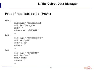 16
1. The Object Data Manager
Predefined attributes (PdAt)
PdAt :
uniquetype = “tape/scsi/scsd”
attribute = “block_size”
deflt = “ “
values = “0-2147483648,1”
…
PdAt :
uniquetype = “disk/scsi/osdisk”
attribute = “pvid”
deflt = “none”
values = “ “
…
PdAt :
uniquetype = “tty/rs232/tty”
attribute = “term”
deflt = “dumb”
values = “ “
…
 