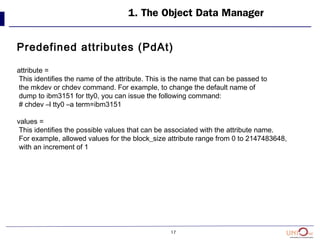 17
1. The Object Data Manager
Predefined attributes (PdAt)
attribute =
This identifies the name of the attribute. This is the name that can be passed to
the mkdev or chdev command. For example, to change the default name of
dump to ibm3151 for tty0, you can issue the following command:
# chdev –l tty0 –a term=ibm3151
values =
This identifies the possible values that can be associated with the attribute name.
For example, allowed values for the block_size attribute range from 0 to 2147483648,
with an increment of 1
 