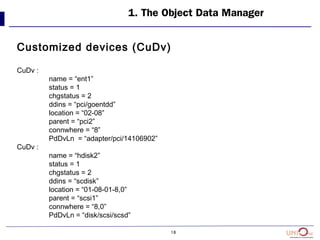 18
1. The Object Data Manager
Customized devices (CuDv)
CuDv :
name = “ent1”
status = 1
chgstatus = 2
ddins = “pci/goentdd”
location = “02-08”
parent = “pci2”
connwhere = “8”
PdDvLn = “adapter/pci/14106902”
CuDv :
name = “hdisk2”
status = 1
chgstatus = 2
ddins = “scdisk”
location = “01-08-01-8,0”
parent = “scsi1”
connwhere = “8,0”
PdDvLn = “disk/scsi/scsd”
 