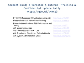 Student Guide & Workshop & Internal Training &
Confidential Update Daily
https://goo.gl/VVmVZ0
51186075-Processor-Virtualization-using-AIX http://ouo.io/Kg80K
Presentation - AIX Performance Tuning http://ouo.io/XYkun
Presentation - Oracle on AIX Performance and
Tuning http://ouo.io/tiPGT
AIX_presentation_Ago http://ouo.io/rZmS9
SG - Pwr Discovery - AIX - Lite http://ouo.io/NaGqIu
AIX Trends and Directions - Gabriela Garcia http://ouo.io/ZJp58
AIX System Administration Class http://ouo.io/ENjO4X
 