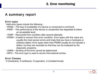 24
2. Error mornitoring
A summary report
Error types
Valid error types include the following :
- PEND – The loss of availability of a device or component is imminent.
- PERF – The performance of the device or component has degraded to below
an acceptable level.
- TEMP – Recovered from condition after several attempts.
- PERM – Unable to recover from error condition. Error types with this value are
usually the most severe errors and imply that you have a hardware or
software defect. Error types other than PERM usually do not indicate a
defect, but they are recorded so that they can be analyzed by the
diagnostic programs.
- UNKN – Severity of the error cannot be determined.
- INFO – The error type is used to record informational entries.
Error Classes
H (hardware), S (software), O (operator), U (Undetermined).
 