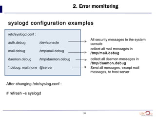 30
2. Error mornitoring
syslogd configuration examples
/etc/syslogd.conf :
auth.debug /dev/console
mail.debug /tmp/mail.debug
daemon.debug /tmp/daemon.debug
*.debug; mail.none @server
After changing /etc/syslog.conf :
# refresh –s syslogd
All security messages to the system
console
collect all mail messages in
/tmp/mail.debug
collect all daemon messages in
/tmp/daemon.debug
Send all messages, except mail
messages, to host server
 