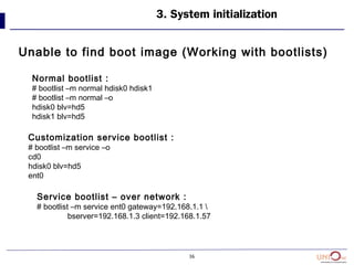 36
Unable to find boot image (Working with bootlists)
3. System initialization
Normal bootlist :
# bootlist –m normal hdisk0 hdisk1
# bootlist –m normal –o
hdisk0 blv=hd5
hdisk1 blv=hd5
Customization service bootlist :
# bootlist –m service –o
cd0
hdisk0 blv=hd5
ent0
Service bootlist – over network :
# bootlist –m service ent0 gateway=192.168.1.1 
bserver=192.168.1.3 client=192.168.1.57
 
