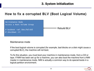 39
How to fix a corrupted BLV (Boot Logical Volume)
3. System initialization
Maintenance Mode
Access a Root Volume Group
# bosboot –ad /dev/hdisk0
# shutdown -Fr
Rebuild BLV
Maintenance mode
If the boot logical volume is corrupted (for example, bad blocks on a disk might cause a
corrupted BLV), the machine will not boot.
To fix this situation, you must boot your machine in maintenance mode, from a CD or
tape. If NIM has been set up for a machine, you can also boot the machine from a NIM
master in maintenance mode. NIM is actually a common way to do special boots in a
logical partition environment.
 
