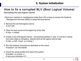 40
How to fix a corrupted BLV (Boot Logical Volume)
3. System initialization
Recreating the boot logical volume
1.Boot your machine in maintenance mode (from CD or tape) to access the Systems
Management Services (SMS) to select the boot device.
2. Remove the old hd5 logical volume.
# rmlv hd5
3. Clear the boot record at the beginning of the disk.
# chpv –c hdisk0
4. Create a new hd5 logical volume : one physical partition in size, it must be in rootvg
and outer edge as intrapolicy. Specify boot as the logical volume type.
# mklv –y hd5 –t boot –a e rootvg 1
5. Run the bosboot command as described on the visual.
# bosboot –ad /dev/hdisk0
6. Check the actual bootlist and reboot the system
# bootlist –m normal –o
# sync;sync;shutdown -Fr
 