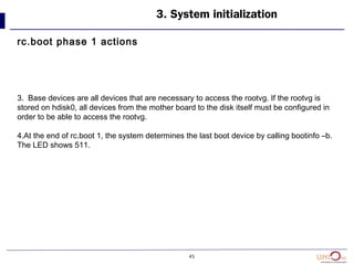 45
3. System initialization
rc.boot phase 1 actions
3. Base devices are all devices that are necessary to access the rootvg. If the rootvg is
stored on hdisk0, all devices from the mother board to the disk itself must be configured in
order to be able to access the rootvg.
4.At the end of rc.boot 1, the system determines the last boot device by calling bootinfo –b.
The LED shows 511.
 